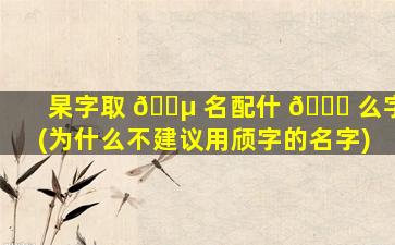 杲字取 🌵 名配什 🍀 么字(为什么不建议用颀字的名字)